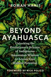 Beyond Ayahuasca : Unlocking the Evolutionary Science of Indigenous Amazonian Wisdom to Access Your Highest Potential