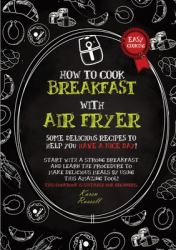 How to Cook Breakfast with Air Fryer : Some Delicious Recipes to Help You Have a Nice Day! Start with a Strong Breakfast and Learn the Procedure to Make Delicious Meals by Using This Amazing Tool! This Cookbook Is Suitable for Beginners