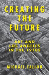 Creating the Future : Art and Los Angeles in The 1970s