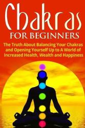 Chakras for Beginners : The Truth about Balancing Your Chakras and Opening Yourself up to a World of Increased Health, Wealth and Happiness