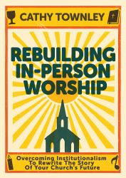 Rebuilding in-Person Worship : Overcoming Institutionalism to Rewrite the Story of Your Church's Future