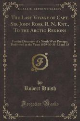 The Last Voyage of Capt. Sir John Ross, R. N. Knt. , to the Arctic Regions : For the Discovery of a North West Passage; Performed in the Years 1829-30-31-32 and 33 (Classic Reprint)
