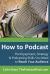 How to Podcast : The Equipment, Strategy and Podcasting Skills You Need to Reach Your Audience: the Book to Guide You from Novice Podcaster to Confident Broadcaster