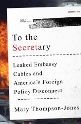 To the Secretary : Leaked Embassy Cables and America's Foreign Policy Disconnect
