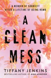 A Clean Mess : A Memoir of Sobriety after a Lifetime of Being Numb
