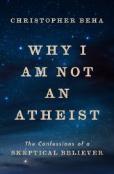 Why I Am Not an Atheist : The Confessions of a Skeptical Believer