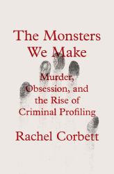 The Monsters We Make : Murder, Obsession, and the Rise of Criminal Profiling