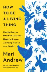 How to Be a Living Thing : Meditations on Intuitive Oysters, Hopeful Doves, and Being Human in the World