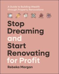 Stop Dreaming and Start Renovating for Profit : A Guide to Building Wealth Through Property Renovations