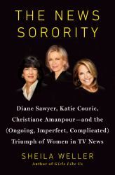 The News Sorority : Diane Sawyer, Katie Couric, Christiane Amanpour - And the (Ongoing, Imperfect, Complicated) Triumph of Women in TV News