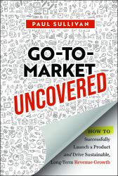 Go-To-Market Uncovered : How to Successfully Launch a Product and Drive Sustainable, Long-Term Revenue Growth