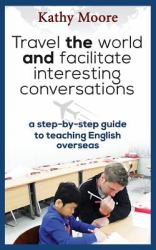 Travel the World and Facilitate Interesting Conversations : A Step-By-Step Guide to Teaching English Overseas