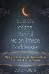 Secrets of the Eternal Moon Phase Goddesses : Meditations on Desire, Relationships and the Art of Being Broken