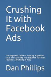 Crushing It with Facebook Ads : The Beginner's Guide to Lowering Acquisition Costs and Expanding Your Customer Base with Facebook Advertising In 2019