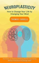 Neuroplasticity : How to Change Your Life by Changing Your Mind (the Power of Positive Thinking and the Fascinating Ability of the Brain to Change Itself)