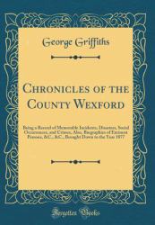 Chronicles of the County Wexford : Being a Record of Memorable Incidents, Disasters, Social Occurrences, and Crimes, Also, Biographies of Eminent Persons, &C. , &C. , Brought down to the Year 1877 (Classic Reprint)