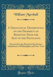 A Theological Dissertation, on the Propriety of Removing from the Seat of the Pestilence : Presented to the Perusal of the Serious Inhabitants of Philadelphia and New-York (Classic Reprint)