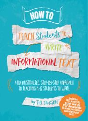 How to Teach Students to Write Informational Text : A Deconstructed, Step-By-Step Approach to Teaching K-12 Students to Write