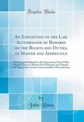 An Exposition of the Law, Accompanied by Remarks on the Rights and Duties, of Master and Apprentice : Written and Published in the Expectation That It May Benefit Those to Whom It Is Dedicated, the Masters and Apprentices of the Commonwealth of Pennsylva