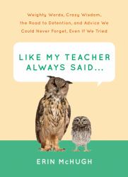 Like My Teacher Always Said... : Weighty Words, Crazy Wisdom, the Road to Detention, and Advice We Could Never Forget, Even If We Tried