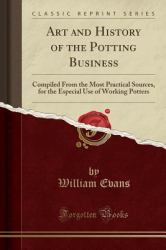 Art and History of the Potting Business : Compiled from the Most Practical Sources, for the Especial Use of Working Potters (Classic Reprint)