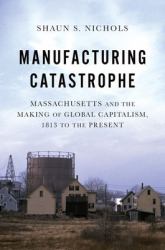 Manufacturing Catastrophe : Massachusetts and the Making of Global Capitalism, 1813 to the Present