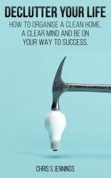 Declutter Your Life : How to Organise a Clean Home, a Clear Mind and Be on Your Way to Sucess