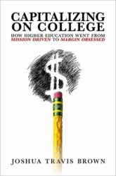 Capitalizing on College : How Higher Education Went from Mission Driven to Margin Obsessed