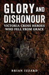 Glory and Dishonour : Victoria Cross Heroes Whose Lives Ended in Tragedy or Disgrace