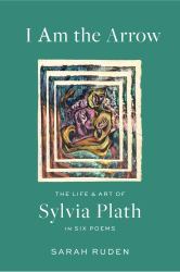 I Am the Arrow : The Life and Art of Sylvia Plath in Six Poems