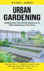 Urban Gardening : Building Your Own Herbal Apothecary by Herb Gardening in Your Home (Making Use of Cramped Spaces and Growing Your Own Food for a Sustainable Living)