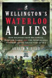 Wellington's Waterloo Allies : How Soldiers from Brunswick, Hanover, Nassau and the Netherlands Contributed to the Victory Of 1815