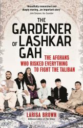 The Gardener of Lashkar Gah : The Afghans Who Risked Everything to Fight the Taliban