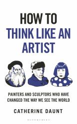 How to Think Like an Artist : Painters and Sculptors Who Have Changed the Way We See the World