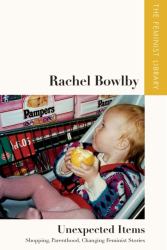 Rachel Bowlby - Unexpected Items : Shopping, Parenthood, Changing Feminist Stories