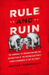 Rule and Ruin : The Downfall of Moderation and the Destruction of the Republican Party, from Eisenhower to the Tea Party