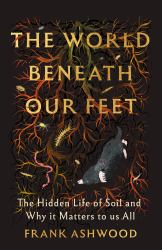 The World Beneath Our Feet : The Hidden Life of Soil and Why It Matters to Us All