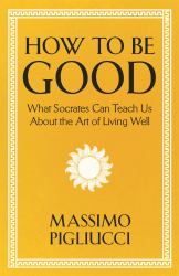 How to Be Good : What Socrates Can Teach Us about the Art of Living Well