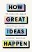 How Great Ideas Happen : The Hidden Steps Behind Breakthrough Success