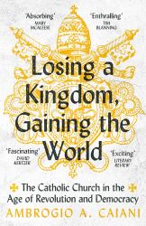 Losing a Kingdom, Gaining the World : The Catholic Church in the Age of Revolution and Democracy