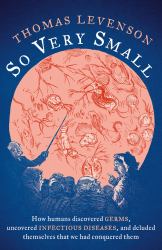 So Very Small : How Humans Discovered Germs, Uncovered Infectious Diseases, and Deluded Themselves That We Had Conquered Them
