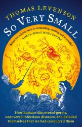 So Very Small : How Humans Discovered Germs, Uncovered Infectious Diseases, and Deluded Themselves That We Had Conquered Them