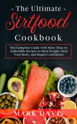 The Ultimate Sirtfood Cookbook : The Complete Guide with More Than 70 Delectable Recipes to Shed Weight, Heal Your Body, and Regain Confidence