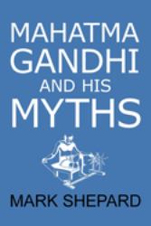 Mahatma Gandhi and His Myths : Civil Disobedience, Nonviolence, and Satyagraha in the Real World (Plus Why It's 'Gandhi, ' Not 'Ghandi')