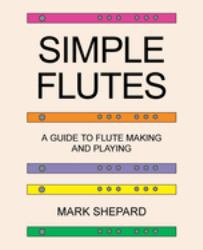 Simple Flutes : A Guide to Flute Making and Playing, or How to Make and Play Simple Homemade Musical Instruments from Bamboo, Wood, Clay, Metal, PVC Plastic, or Anything Else