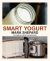 Smart Yogurt : New Ways to Make Yogurt That Minimize Prep, Optimize Output, Improve Taste and Texture, Add Natural Flavors, Reduce Intolerance, and Boost Probiotics