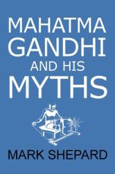 Mahatma Gandhi and His Myths : Civil Disobedience, Nonviolence, and Satyagraha in the Real World (Plus Why It's 'Gandhi, ' Not 'Ghandi')