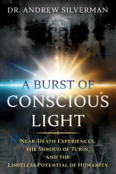 A Burst of Conscious Light : Near-Death Experiences, the Shroud of Turin, and the Limitless Potential of Humanity