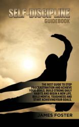 Self-Discipline Guidebook : The Best Guide to Stop Procrastination and Achieve Your Goals. Build Strong Daily Habits and Begin a New Life. Build Mental Toughness and Start Achieve Your Goals