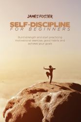Self-Discipline for Beginners : Build Strength and Start Practicing Motivational Exercise, Good Habits and Achieve Your Goals